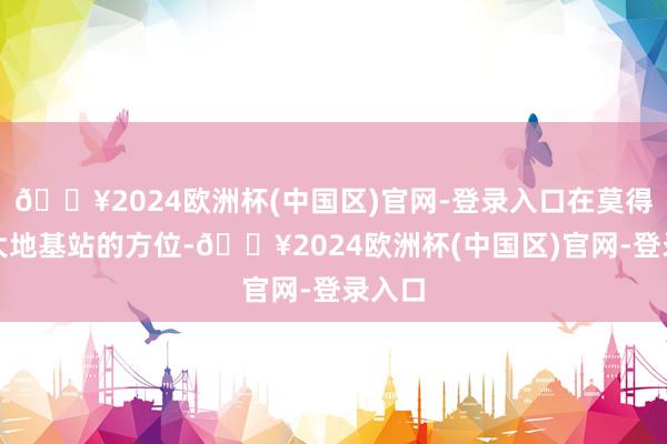 🔥2024欧洲杯(中国区)官网-登录入口在莫得电信大地基站的方位-🔥2024欧洲杯(中国区)官网-登录入口