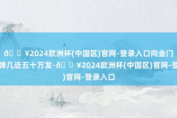 🔥2024欧洲杯(中国区)官网-登录入口向金门射击炮弹几近五十万发-🔥2024欧洲杯(中国区)官网-登录入口