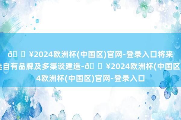 🔥2024欧洲杯(中国区)官网-登录入口将来应护理东方甄选自有品牌及多渠谈建造-🔥2024欧洲杯(中国区)官网-登录入口