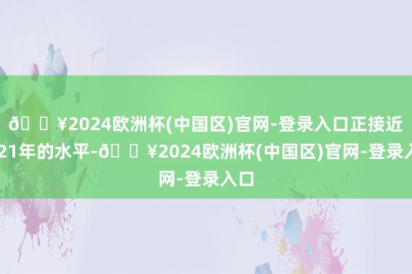 🔥2024欧洲杯(中国区)官网-登录入口正接近2021年的水平-🔥2024欧洲杯(中国区)官网-登录入口