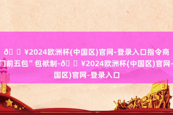 🔥2024欧洲杯(中国区)官网-登录入口指令商户落实“门前五包”包袱制-🔥2024欧洲杯(中国区)官网-登录入口