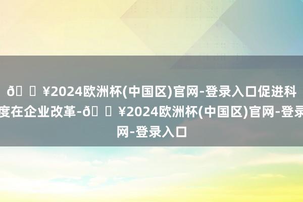 🔥2024欧洲杯(中国区)官网-登录入口促进科研适度在企业改革-🔥2024欧洲杯(中国区)官网-登录入口