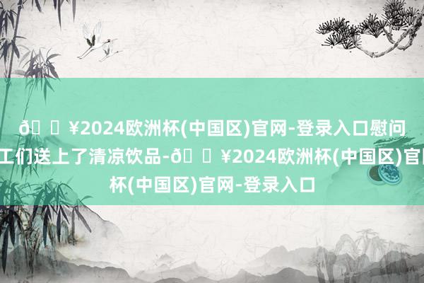 🔥2024欧洲杯(中国区)官网-登录入口慰问团不仅为职工们送上了清凉饮品-🔥2024欧洲杯(中国区)官网-登录入口