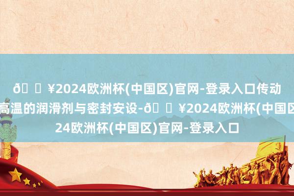 🔥2024欧洲杯(中国区)官网-登录入口传动部件则配备了耐高温的润滑剂与密封安设-🔥2024欧洲杯(中国区)官网-登录入口