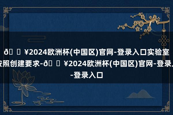 🔥2024欧洲杯(中国区)官网-登录入口实验室将按照创建要求-🔥2024欧洲杯(中国区)官网-登录入口