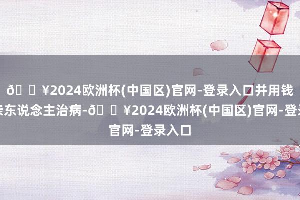 🔥2024欧洲杯(中国区)官网-登录入口并用钱为其亲东说念主治病-🔥2024欧洲杯(中国区)官网-登录入口