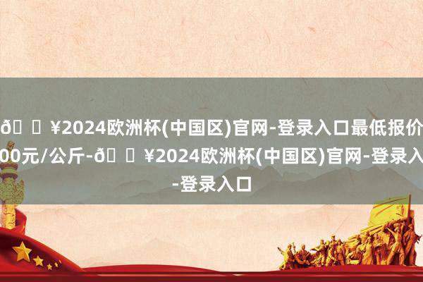 🔥2024欧洲杯(中国区)官网-登录入口最低报价5.00元/公斤-🔥2024欧洲杯(中国区)官网-登录入口