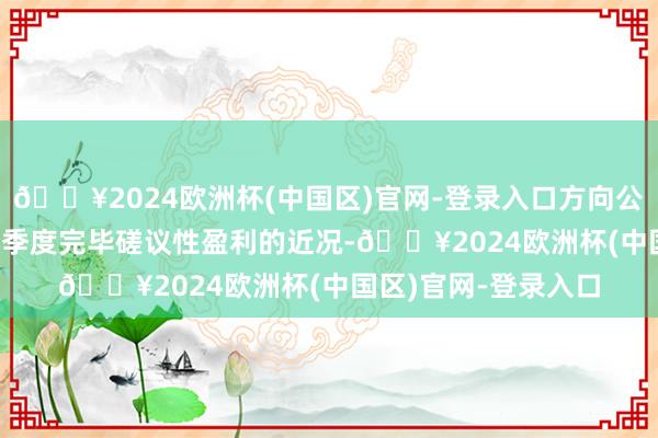 🔥2024欧洲杯(中国区)官网-登录入口方向公司已于2024年第一季度完毕磋议性盈利的近况-🔥2024欧洲杯(中国区)官网-登录入口