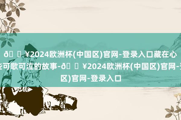 🔥2024欧洲杯(中国区)官网-登录入口藏在心底的哪些可歌可泣的故事-🔥2024欧洲杯(中国区)官网-登录入口