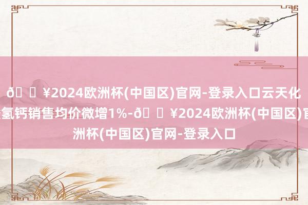 🔥2024欧洲杯(中国区)官网-登录入口云天化仅饲料级磷酸氢钙销售均价微增1%-🔥2024欧洲杯(中国区)官网-登录入口