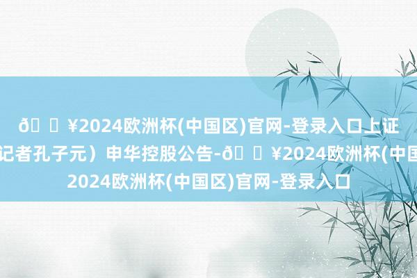 🔥2024欧洲杯(中国区)官网-登录入口上证报中国证券网讯（记者孔子元）申华控股公告-🔥2024欧洲杯(中国区)官网-登录入口