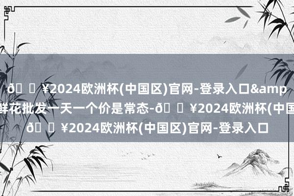 🔥2024欧洲杯(中国区)官网-登录入口&ldquo;节日历间鲜花批发一天一个价是常态-🔥2024欧洲杯(中国区)官网-登录入口