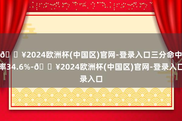 🔥2024欧洲杯(中国区)官网-登录入口三分命中率34.6%-🔥2024欧洲杯(中国区)官网-登录入口