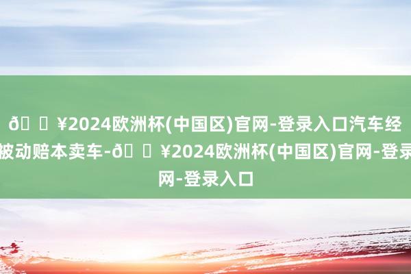 🔥2024欧洲杯(中国区)官网-登录入口汽车经销商被动赔本卖车-🔥2024欧洲杯(中国区)官网-登录入口