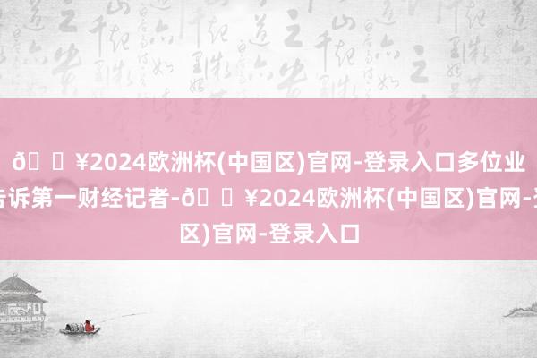 🔥2024欧洲杯(中国区)官网-登录入口多位业内人士告诉第一财经记者-🔥2024欧洲杯(中国区)官网-登录入口