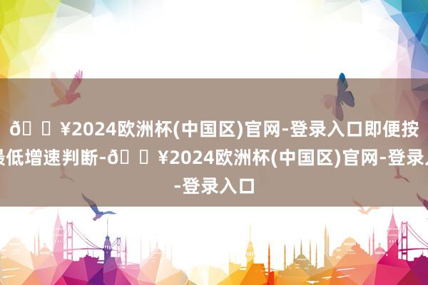 🔥2024欧洲杯(中国区)官网-登录入口即便按照最低增速判断-🔥2024欧洲杯(中国区)官网-登录入口