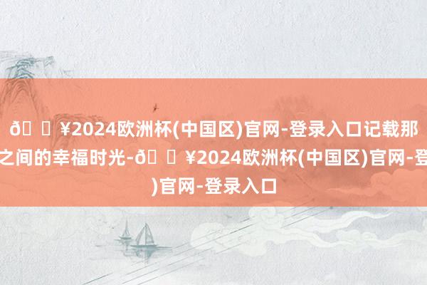 🔥2024欧洲杯(中国区)官网-登录入口记载那些分秒之间的幸福时光-🔥2024欧洲杯(中国区)官网-登录入口