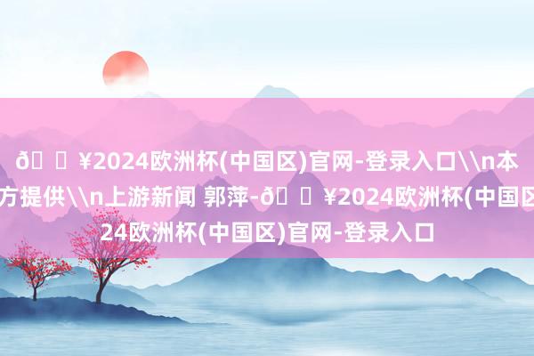 🔥2024欧洲杯(中国区)官网-登录入口\n本文图片均由品牌方提供\n上游新闻 郭萍-🔥2024欧洲杯(中国区)官网-登录入口