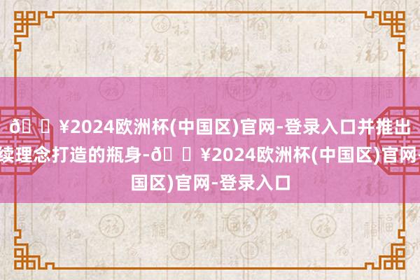 🔥2024欧洲杯(中国区)官网-登录入口并推出以可合手续理念打造的瓶身-🔥2024欧洲杯(中国区)官网-登录入口