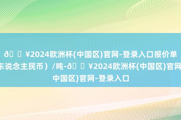 🔥2024欧洲杯(中国区)官网-登录入口报价单元为元（东说念主民币）/吨-🔥2024欧洲杯(中国区)官网-登录入口