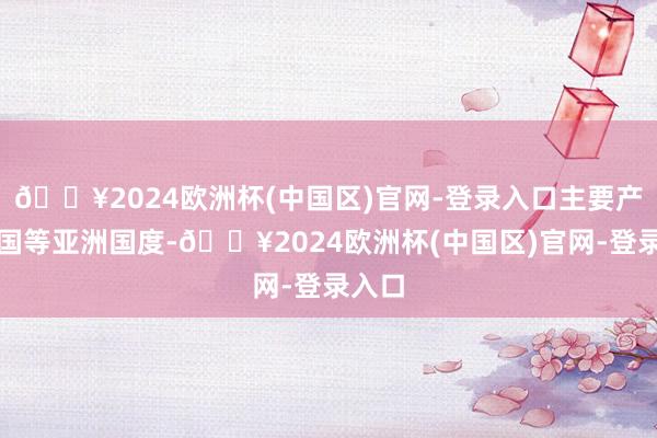 🔥2024欧洲杯(中国区)官网-登录入口主要产于中国等亚洲国度-🔥2024欧洲杯(中国区)官网-登录入口