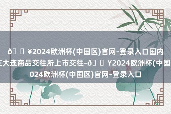 🔥2024欧洲杯(中国区)官网-登录入口国内液化石油气期货在大连商品交往所上市交往-🔥2024欧洲杯(中国区)官网-登录入口