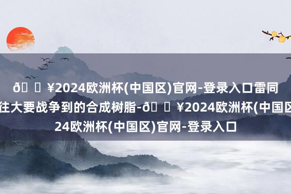 🔥2024欧洲杯(中国区)官网-登录入口雷同是时常生涯中往往大要战争到的合成树脂-🔥2024欧洲杯(中国区)官网-登录入口