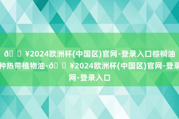 🔥2024欧洲杯(中国区)官网-登录入口棕榈油是一种热带植物油-🔥2024欧洲杯(中国区)官网-登录入口