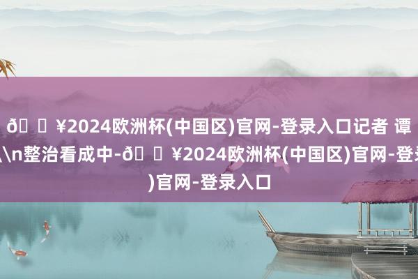 🔥2024欧洲杯(中国区)官网-登录入口记者 谭彬 摄\n整治看成中-🔥2024欧洲杯(中国区)官网-登录入口