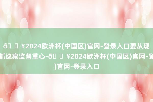 🔥2024欧洲杯(中国区)官网-登录入口要从现实上把抓巡察监督重心-🔥2024欧洲杯(中国区)官网-登录入口