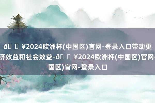 🔥2024欧洲杯(中国区)官网-登录入口带动更豪迈的经济效益和社会效益-🔥2024欧洲杯(中国区)官网-登录入口