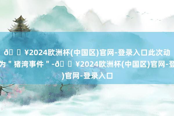 🔥2024欧洲杯(中国区)官网-登录入口此次动作被称为＂猪湾事件＂-🔥2024欧洲杯(中国区)官网-登录入口