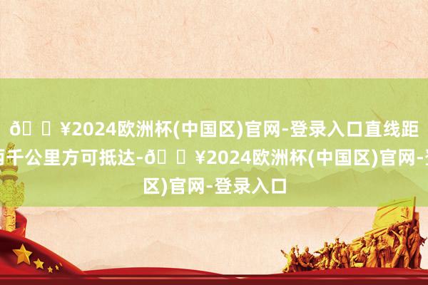 🔥2024欧洲杯(中国区)官网-登录入口直线距离需逾两千公里方可抵达-🔥2024欧洲杯(中国区)官网-登录入口