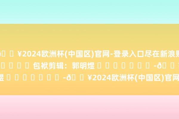 🔥2024欧洲杯(中国区)官网-登录入口尽在新浪财经APP            						包袱剪辑：郭明煜 							-🔥2024欧洲杯(中国区)官网-登录入口