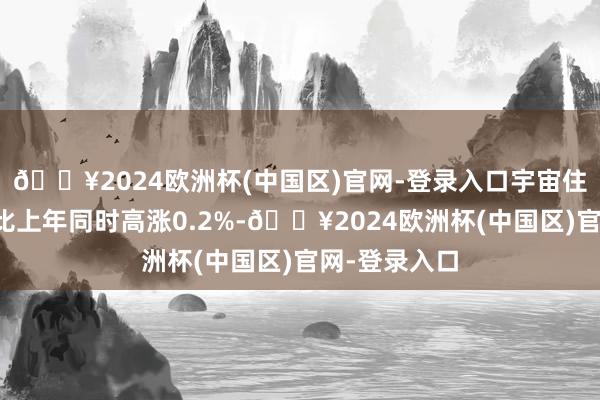 🔥2024欧洲杯(中国区)官网-登录入口宇宙住户花费价钱比上年同时高涨0.2%-🔥2024欧洲杯(中国区)官网-登录入口