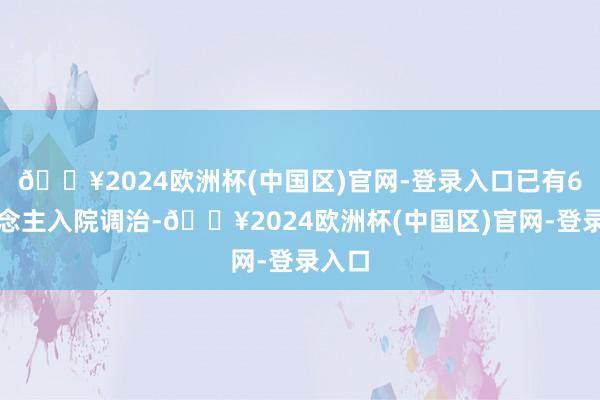 🔥2024欧洲杯(中国区)官网-登录入口已有6东说念主入院调治-🔥2024欧洲杯(中国区)官网-登录入口