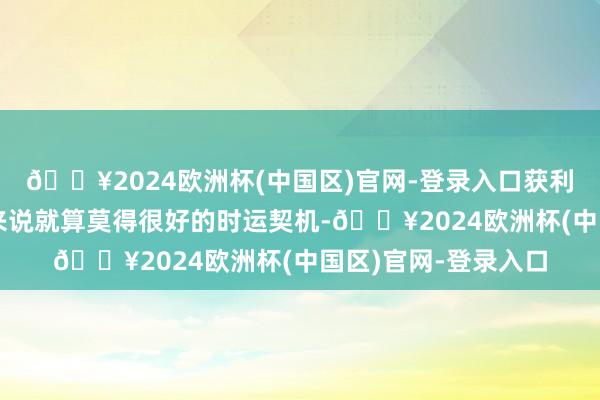 🔥2024欧洲杯(中国区)官网-登录入口获利欢畅关于天蝎座们来说就算莫得很好的时运契机-🔥2024欧洲杯(中国区)官网-登录入口