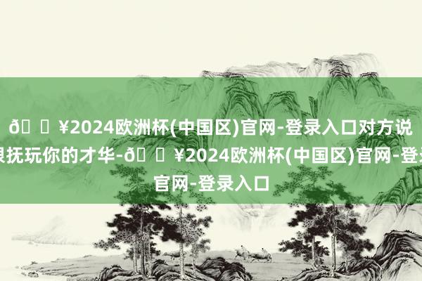 🔥2024欧洲杯(中国区)官网-登录入口对方说：我很抚玩你的才华-🔥2024欧洲杯(中国区)官网-登录入口