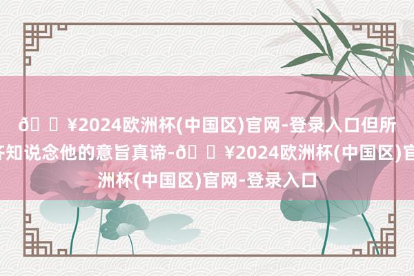 🔥2024欧洲杯(中国区)官网-登录入口但所有东说念主齐知说念他的意旨真谛-🔥2024欧洲杯(中国区)官网-登录入口