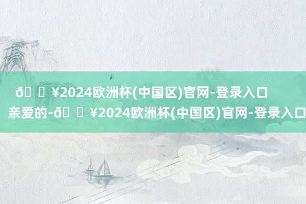 🔥2024欧洲杯(中国区)官网-登录入口        亲爱的-🔥2024欧洲杯(中国区)官网-登录入口