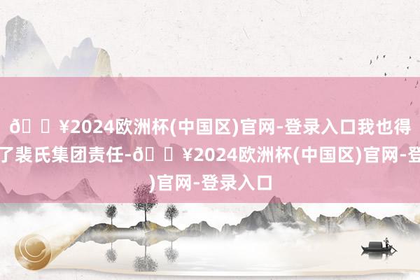 🔥2024欧洲杯(中国区)官网-登录入口我也得手进入了裴氏集团责任-🔥2024欧洲杯(中国区)官网-登录入口