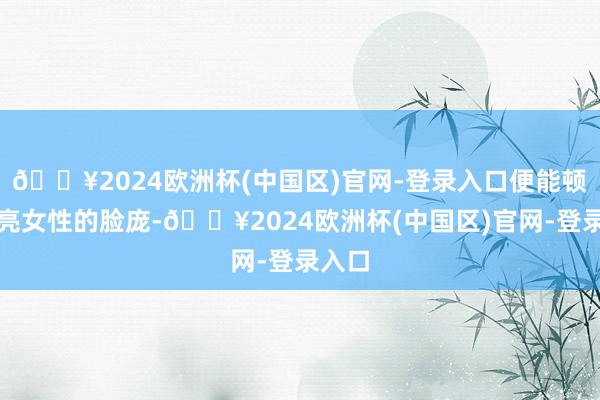 🔥2024欧洲杯(中国区)官网-登录入口便能顿然点亮女性的脸庞-🔥2024欧洲杯(中国区)官网-登录入口