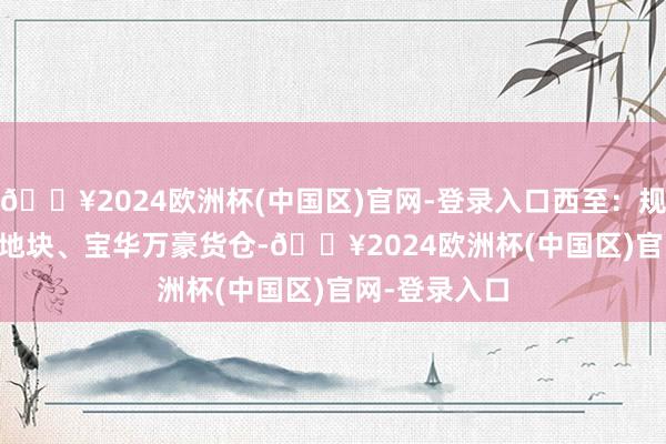 🔥2024欧洲杯(中国区)官网-登录入口西至：规画094a-16地块、宝华万豪货仓-🔥2024欧洲杯(中国区)官网-登录入口