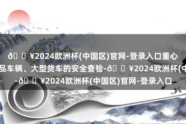 🔥2024欧洲杯(中国区)官网-登录入口重心开展旅旅客车、危化品车辆、大型货车的安全查验-🔥2024欧洲杯(中国区)官网-登录入口