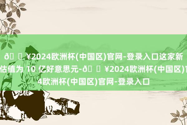 🔥2024欧洲杯(中国区)官网-登录入口这家新兴初创公司的估值为 10 亿好意思元-🔥2024欧洲杯(中国区)官网-登录入口