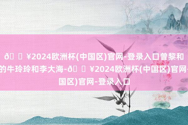 🔥2024欧洲杯(中国区)官网-登录入口曾黎和贾冰演出的牛玲玲和李大海-🔥2024欧洲杯(中国区)官网-登录入口