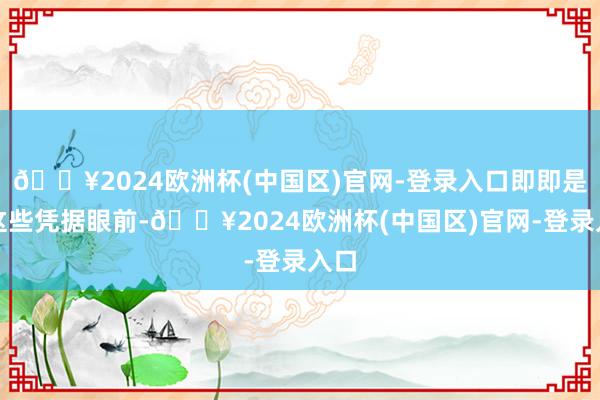 🔥2024欧洲杯(中国区)官网-登录入口即即是在这些凭据眼前-🔥2024欧洲杯(中国区)官网-登录入口