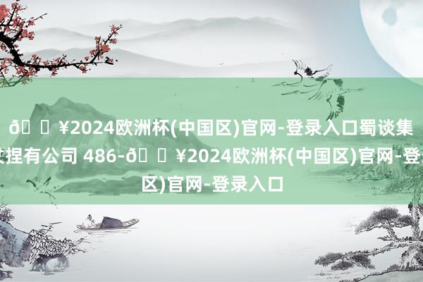 🔥2024欧洲杯(中国区)官网-登录入口蜀谈集团胜仗捏有公司 486-🔥2024欧洲杯(中国区)官网-登录入口