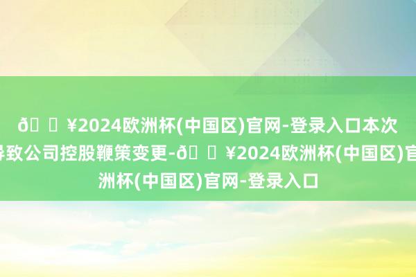 🔥2024欧洲杯(中国区)官网-登录入口本次权利变动将导致公司控股鞭策变更-🔥2024欧洲杯(中国区)官网-登录入口